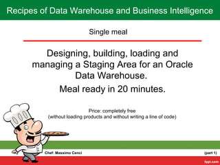 Single meal
Designing, building, loading and
managing a Staging Area for an Oracle
Data Warehouse.
Meal ready in 20 minutes.
Price: completely free
(without loading products and without writing a line of code)
Recipes of Data Warehouse and Business Intelligence
Chef: Massimo Cenci (part 1)
 