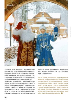 96
Фото:ВикторТолочко
лучшего. Или, наоборот, заранее напи-
сать письмо Деду Морозу из любой точки
страны — и поделиться заветной мечтой,
самым важным на свете желанием. Так,
в середине октября 2015 года Деду Морозу
написали уже более 3 000 000 писем!
Можно воспользоваться и интернет-сер-
висом: Дедушка нынче «продвинутый»  —
и прекрасно умеет читать электронные
письма, а желания, в них загаданные, ис-
полняет ничуть не с меньшим усерди-
ем. И не думайте, что это детские сказки:
озву­чить намерение, записать его и от-
править запрос Вселенной — значит, сде-
лать первый шаг на пути к осуществле-
нию задуманного!
Но не будем раскрывать всех сюрпризов
Вотчины. Тем более что ими возможности
Устюга далеко не ограничиваются... Новый
год в Великом Устюге — чудо, которое запом-
нится на всю жизнь. Если же вас страшат
суровые северные морозы — приезжайте в го-
род летом: Дед Мороз, несмотря на солидный
возраст и множество обязанностей, бодр,
весел и ждет гостей круглый год.
{ гений места }Geniusloci
 