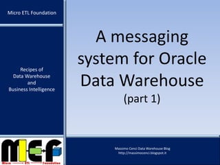 Recipes of
Data Warehouse
and
Business Intelligence
Massimo Cenci Data Warehouse Blog
http://massimocenci.blogspot.it
A messaging
system for Oracle
Data Warehouse
(part 1)
Micro ETL Foundation
 