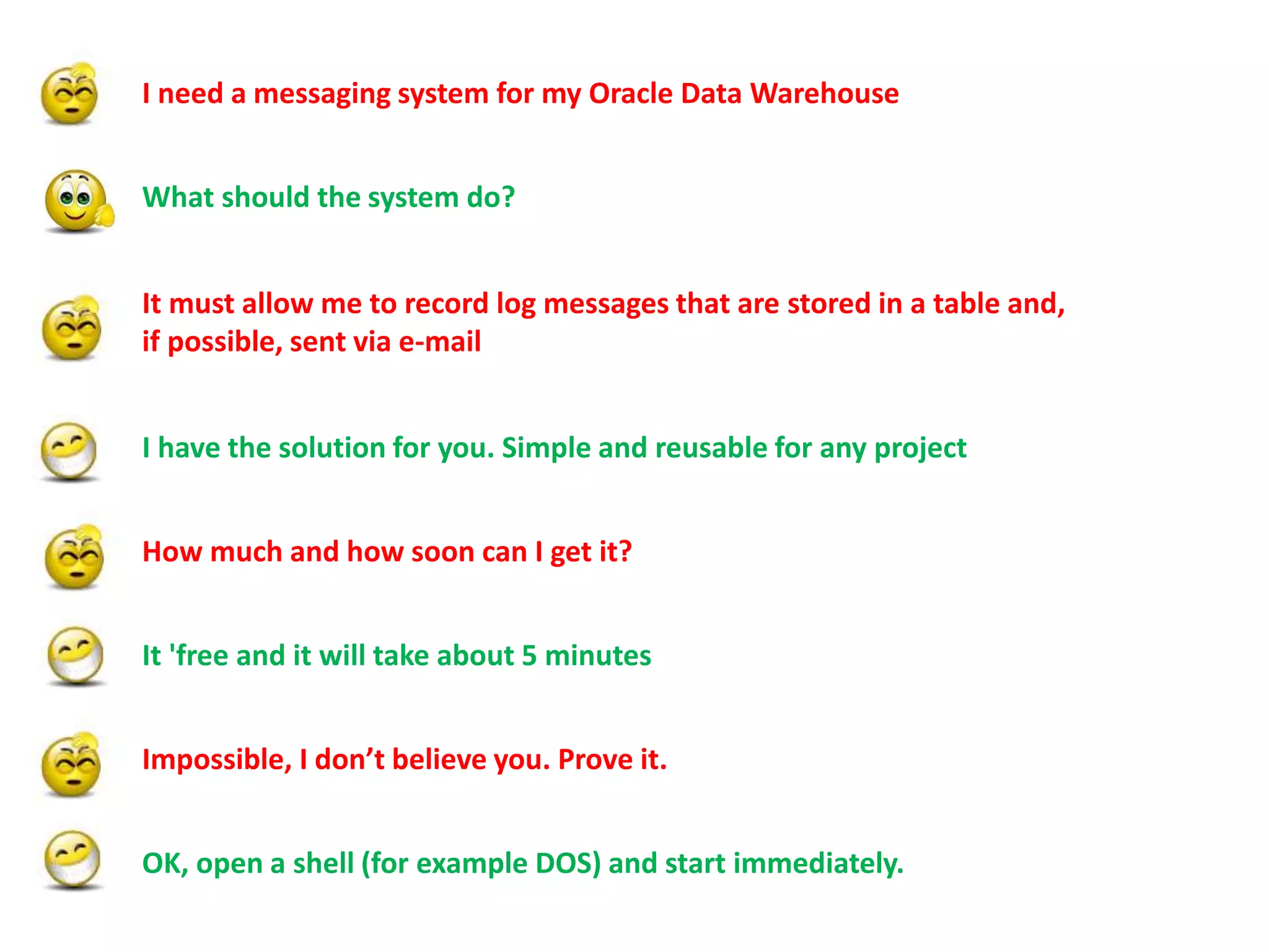 What should the system do?
It must allow me to record log messages that are stored in a table and,
if possible, sent via e-mail
I need a messaging system for my Oracle Data Warehouse
How much and how soon can I get it?
It 'free and it will take about 5 minutes
Impossible, I don’t believe you. Prove it.
OK, open a shell (for example DOS) and start immediately.
I have the solution for you. Simple and reusable for any project
 