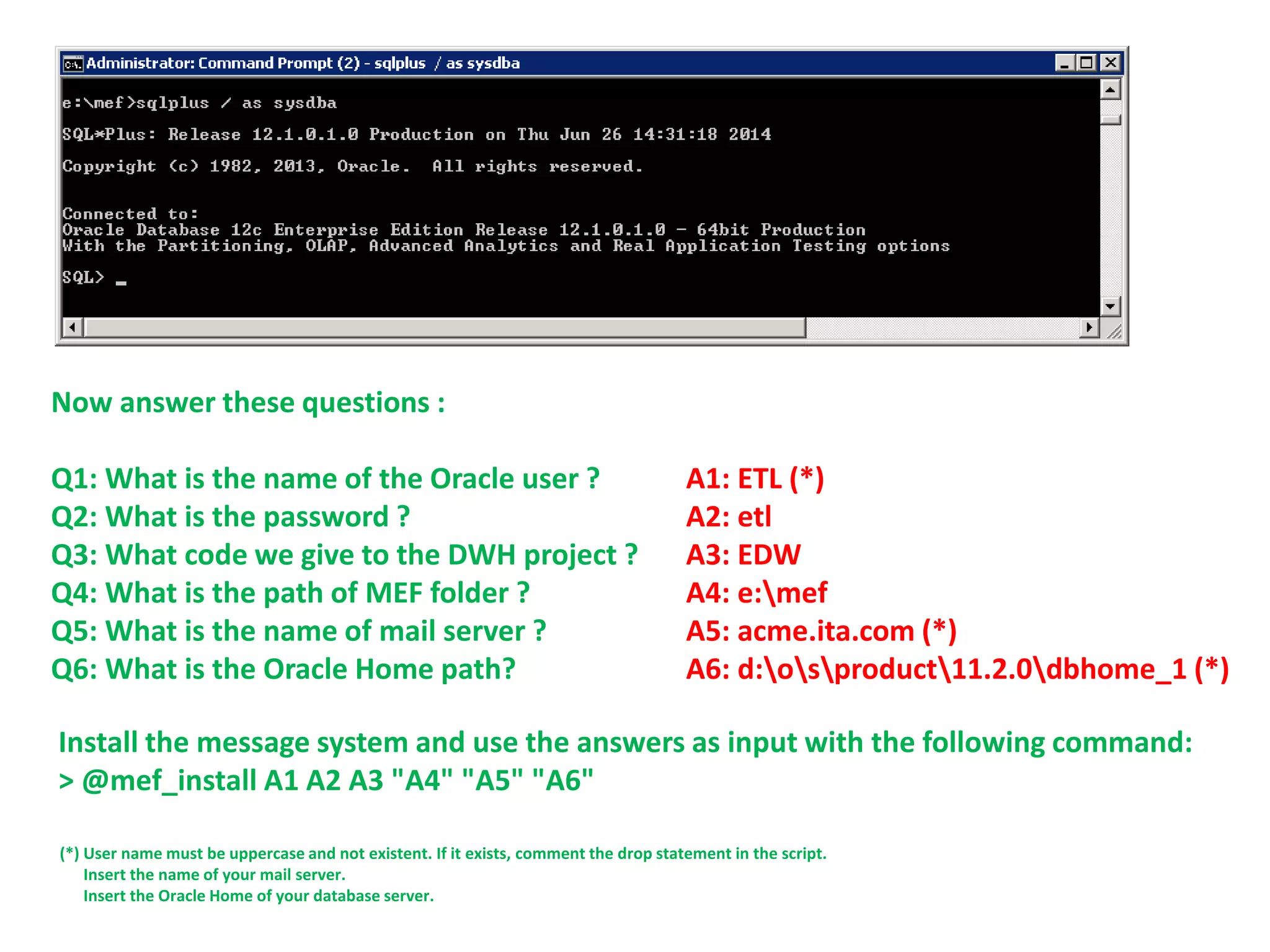 Now answer these questions :
Q1: What is the name of the Oracle user ? A1: ETL (*)
Q2: What is the password ? A2: etl
Q3: What code we give to the DWH project ? A3: EDW
Q4: What is the path of MEF folder ? A4: e:mef
Q5: What is the name of mail server ? A5: acme.ita.com (*)
Q6: What is the Oracle Home path? A6: d:osproduct11.2.0dbhome_1 (*)
Install the message system and use the answers as input with the following command:
> @mef_install A1 A2 A3 "A4" "A5" "A6"
(*) User name must be uppercase and not existent. If it exists, comment the drop statement in the script.
Insert the name of your mail server.
Insert the Oracle Home of your database server.
 