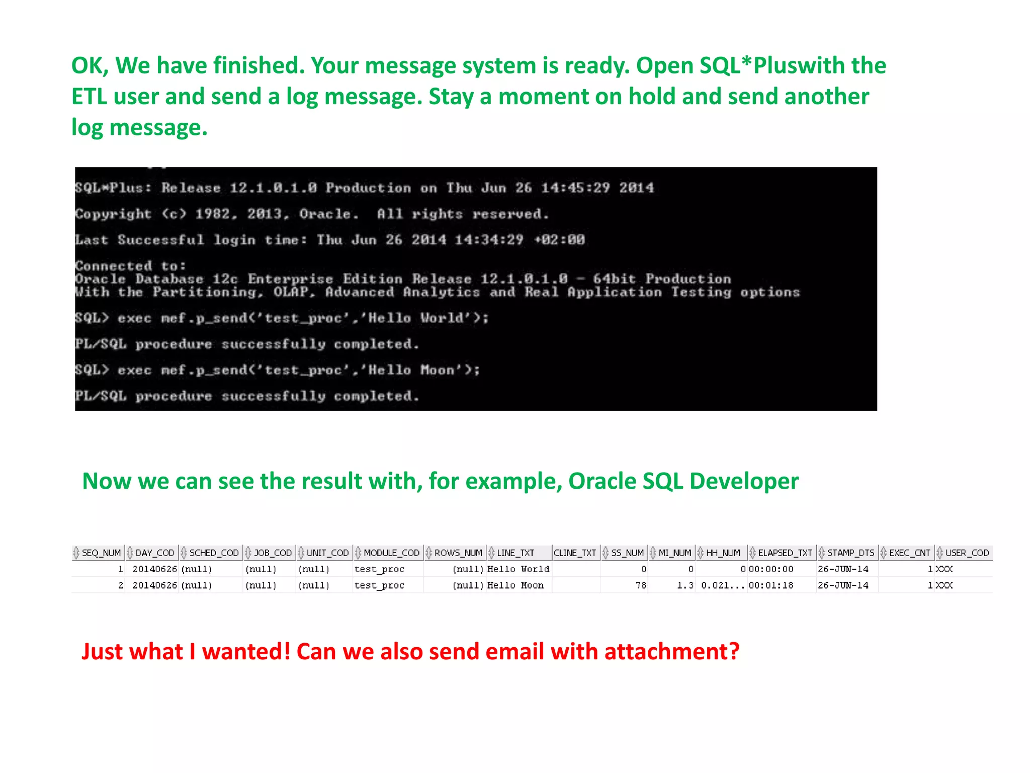 Just what I wanted! Can we also send email with attachment?
OK, We have finished. Your message system is ready. Open SQL*Pluswith the
ETL user and send a log message. Stay a moment on hold and send another
log message.
Now we can see the result with, for example, Oracle SQL Developer
 