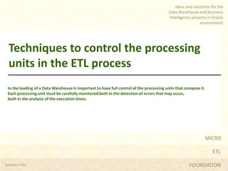 MICRO
ETL
FOUNDATION
Ideas and solutions for the
Data Warehouse and Business
Intelligence projects in Oracle
environment
Techniques to control the processing
units in the ETL process
In the loading of a Data Warehouse is important to have full control of the processing units that compose it.
Each processing unit must be carefully monitored both in the detection of errors that may occur,
both in the analysis of the execution times.
MASSIMO CENCI
 