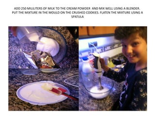 ADD 250 MILILITERS OF MILK TO THE CREAM POWDER AND MIX WELL USING A BLENDER.
PUT THE MIXTURE IN THE MOULD ON THE CRUSHED COOKIES. FLATEN THE MIXTURE USING A
SPATULA
 