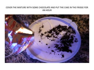 COVER THE MIXTURE WITH SOME CHOCOLATE AND PUT THE CAKE IN THE FRIDGE FOR
AN HOUR
 