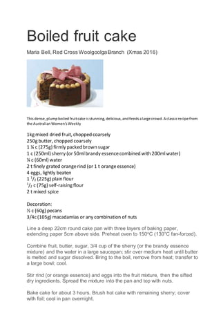 Boiled fruit cake
Maria Bell, Red Cross WoolgoolgaBranch (Xmas 2016)
Thisdense,plumpboiledfruitcake isstunning,delicious,andfeedsalarge crowd.A classicrecipe from
the AustralianWomen'sWeekly
1kg mixed dried fruit, chopped coarsely
250g butter, chopped coarsely
1 ¼ c (275g) firmly packed brown sugar
1 c (250ml) sherry (or 50mlbrandy essencecombined with 200mlwater)
¼ c (60ml) water
2 t finely grated orangerind (or 1 t orangeessence)
4 eggs, lightly beaten
1 1
/2 (225g) plain flour
1
/2 c (75g) self-raising flour
2 t mixed spice
Decoration:
½ c (60g) pecans
3/4c (105g) macadamias or any combination of nuts
Line a deep 22cm round cake pan with three layers of baking paper,
extending paper 5cm above side. Preheat oven to 150o
C (130°C fan-forced).
Combine fruit, butter, sugar, 3/4 cup of the sherry (or the brandy essence
mixture) and the water in a large saucepan; stir over medium heat until butter
is melted and sugar dissolved. Bring to the boil, remove from heat; transfer to
a large bowl; cool.
Stir rind (or orange essence) and eggs into the fruit mixture, then the sifted
dry ingredients. Spread the mixture into the pan and top with nuts.
Bake cake for about 3 hours. Brush hot cake with remaining sherry; cover
with foil; cool in pan overnight.
 