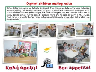 Cypriot children making xalva
Halvas Katsarolas means pot halva to distinguish from the one we bake in the oven. Halva is a
semolina pudding that is sweetened with syrup and studded with nuts (almonds and pine nuts).
It is a dessert that has Arabic origins but has been adopted into the cypriot cuisine and is
widely served during fasting periods because there are no eggs or dairy in the recipe.
Thus, halvas is a popular Lenten recipe in Cyprus and it is usually prepared on Kathara Deftera
(Green Monday).

 