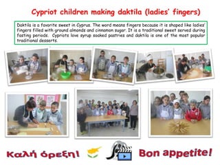 Cypriot children making daktila (ladies’ fingers)
Daktila is a favorite sweet in Cyprus. The word means fingers because it is shaped like ladies’
fingers filled with ground almonds and cinnamon sugar. It is a traditional sweet served during
fasting periods. Cypriots love syrup soaked pastries and daktila is one of the most popular
traditional desserts.

 