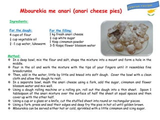 Mbourekia me anari (anari cheese pies)
Ingredients:
For the dough:
4 cups of flour
½ cup vegetable oil
¾ -1 cup water, lukewarm

For the filling:
1 kg fresh anari cheese
½ cup white sugar
1 tbsp cinnamon powder
3-5 tbsps flower blossom water

Method:
 In a deep bowl, mix the flour and salt, shape the mixture into a mount and form a hole in the
middle.
 Pour in the oil and work the mixture with the tips of your fingers until it resembles fine
breadcrumbs.
 Then, add in the water, little by little and knead into soft dough. Cover the bowl with a clean
cloth and allow the dough to rest.
 In a separate bowl, mash the anari cheese using a fork, add the sugar, cinnamon and flower
blossom water and mix well.
 Using a dough rolling machine or a rolling pin, roll out the dough into a thin sheet. Spoon 1
tablespoon of the anari mixture over the surface of half the sheet at equal spaces and then
cover up with the other half.
 Using a cup or a glass or a knife, cut the stuffed sheet into round or rectangular pieces.
 Using a fork, press and seal their edges and deep fry the pies in hot oil until golden brown.
 Mbourekia can be served either hot or cold, sprinkled with a little cinnamon and icing sugar.

 