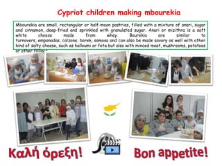 Cypriot children making mbourekia
Mbourekia are small, rectangular or half-moon pastries, filled with a mixture of anari, sugar
and cinnamon, deep-fried and sprinkled with granulated sugar. Anari or mizithra is a soft
white
cheese
made
from
whey.
Bourekia
are
similar
to
turnovers, empanadas, calzone, borek, samosa and can also be made savory as well with other
kind of salty cheese, such as halloumi or feta but also with minced meat, mushrooms, potatoes
or other fillings.

 