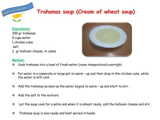 Trahanas soup (Cream of wheat soup)
Ingredients:
250 gr trahanas
4 cups water
1 chicken cube
salt
¼ gr halloumi cheese, in cubes
Method:
 Soak trahanas into a bowl of fresh water (room temperature) overnight.


Put water in a casserole or large pot to warm – up and then drop in the chicken cube, while
the water is still cold.



Add the trahanas as soon as the water begins to warm – up and start to stir.



Add the salt to the mixture.



Let the soup cook for a while and when it is almost ready, add the halloumi cheese and stir.



Trahanas soup is now ready and best served in bowls.

 