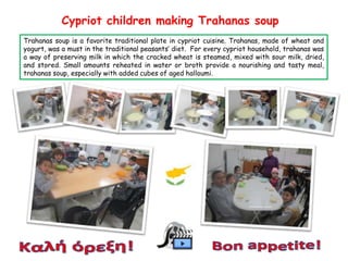 Cypriot children making Trahanas soup
Trahanas soup is a favorite traditional plate in cypriot cuisine. Trahanas, made of wheat and
yogurt, was a must in the traditional peasants’ diet. For every cypriot household, trahanas was
a way of preserving milk in which the cracked wheat is steamed, mixed with sour milk, dried,
and stored. Small amounts reheated in water or broth provide a nourishing and tasty meal,
trahanas soup, especially with added cubes of aged halloumi.

 