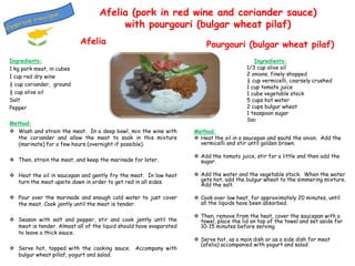 Afelia (pork in red wine and coriander sauce)
with pourgouri (bulgar wheat pilaf)
Afelia
Ingredients:
1 kg pork meat, in cubes
1 cup red dry wine
¼ cup coriander, ground
½ cup olive oil
Salt
Pepper

Pourgouri (bulgar wheat pilaf)
Ingredients:
1/3 cup olive oil
2 onions, finely shopped
½ cup vermicelli, coarsely crushed
1 cup tomato juice
1 cube vegetable stock
5 cups hot water
2 cups bulgur wheat
1 teaspoon sugar
Salt

Method:
 Wash and strain the meat. In a deep bowl, mix the wine with
the coriander and allow the meat to soak in this mixture
(marinate) for a few hours (overnight if possible).

Method:
 Heat the oil in a saucepan and sauté the onion. Add the
vermicelli and stir until golden brown.

 Then, strain the meat, and keep the marinade for later.

 Add the tomato juice, stir for a little and then add the
sugar.

 Heat the oil in saucepan and gently fry the meat. In low heat
turn the meat upsite down in order to get red in all sides.

 Add the water and the vegetable stock. When the water
gets hot, add the bulgur wheat to the simmering mixture.
Add the salt.

 Pour over the marinade and enough cold water to just cover
the meat. Cook jently until the meat is tender.

 Cook over low heat, for approximately 20 minutes, until
all the liquids have been absorbed.

 Season with salt and pepper, stir and cook jently until the
meat is tender. Almost all of the liquid should have evaporated
to leave a thick sauce.
 Serve hot, topped with the cooking sauce. Accompany with
bulgur wheat pillaf, yogurt and salad.

 Then, remove from the heat, cover the saucepan with a
towel, place the lid on top of the towel and set aside for
10-15 minutes before serving.
 Serve hot, as a main dish or as a side dish for meat
(afelia) accompanied with yogurt and salad.

 