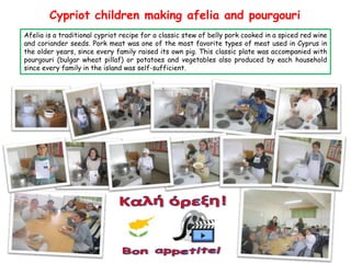 Cypriot children making afelia and pourgouri
Afelia is a traditional cypriot recipe for a classic stew of belly pork cooked in a spiced red wine
and coriander seeds. Pork meat was one of the most favorite types of meat used in Cyprus in
the older years, since every family raised its own pig. This classic plate was accompanied with
pourgouri (bulgar wheat pillaf) or potatoes and vegetables also produced by each household
since every family in the island was self-sufficient.

 