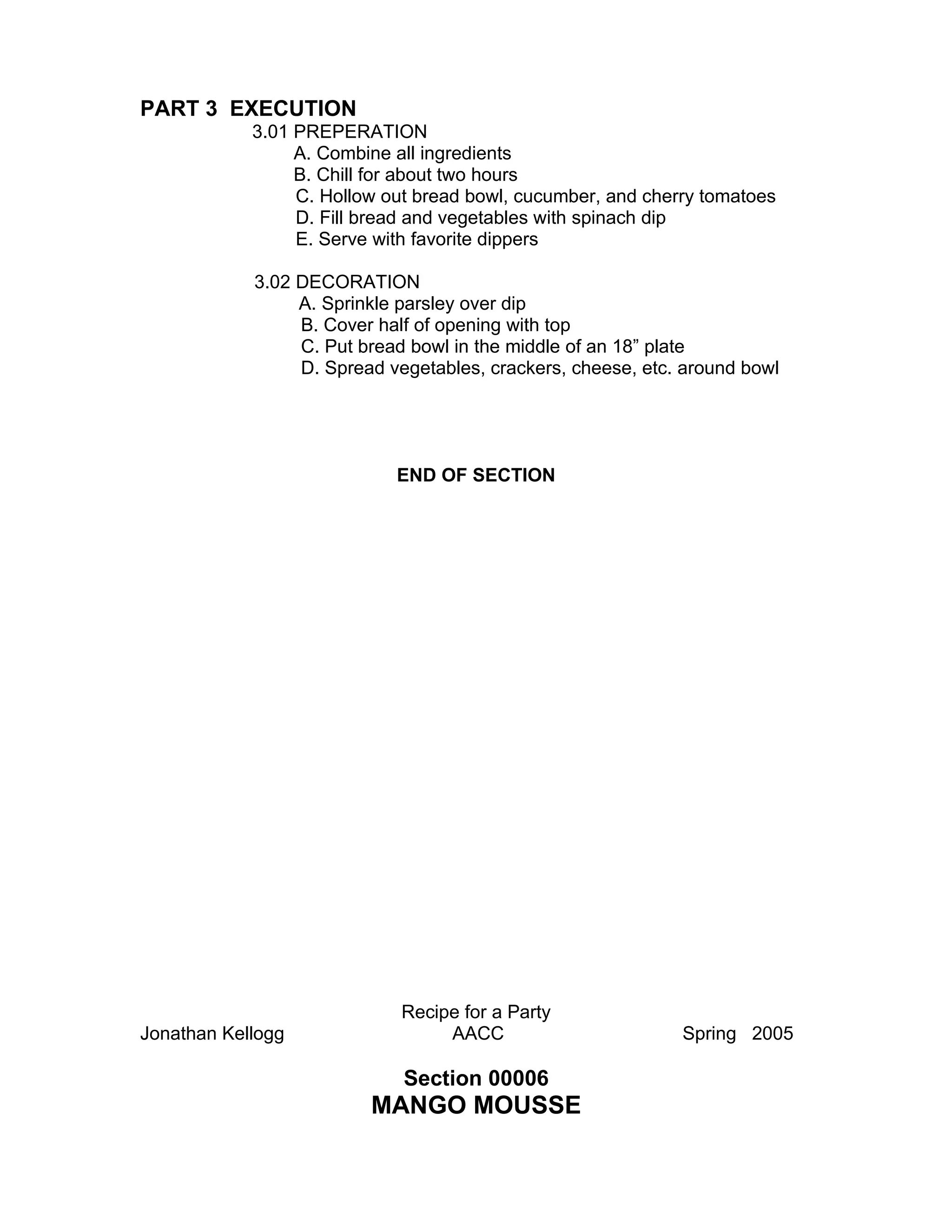 PART 3 EXECUTION
            3.01 PREPERATION
                 A. Combine all ingredients
                 B. Chill for about two hours
                 C. Hollow out bread bowl, cucumber, and cherry tomatoes
                 D. Fill bread and vegetables with spinach dip
                 E. Serve with favorite dippers

            3.02 DECORATION
                 A. Sprinkle parsley over dip
                 B. Cover half of opening with top
                 C. Put bread bowl in the middle of an 18” plate
                 D. Spread vegetables, crackers, cheese, etc. around bowl




                            END OF SECTION




                             Recipe for a Party
Jonathan Kellogg                  AACC                       Spring 2005

                             Section 00006
                         MANGO MOUSSE
 