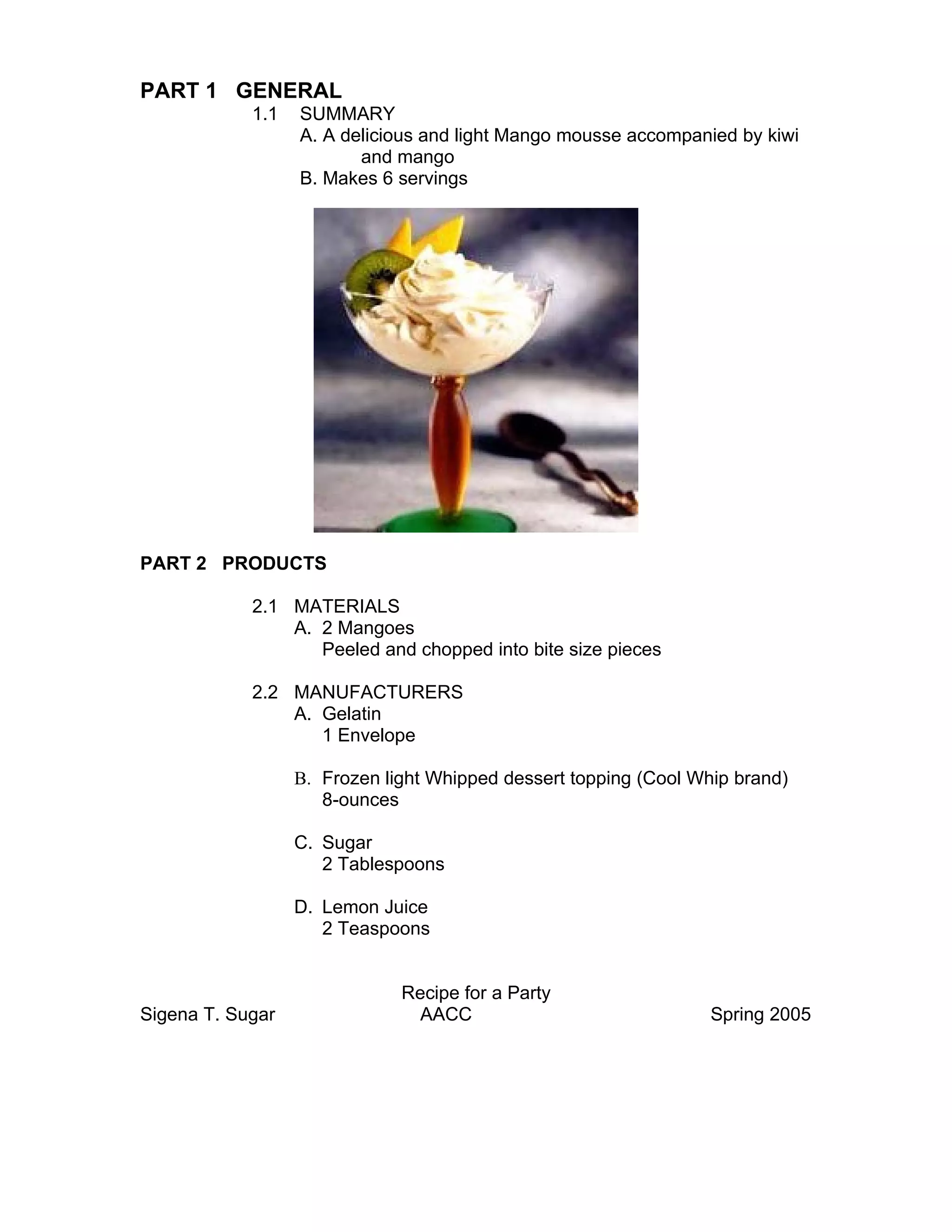 PART 1 GENERAL
            1.1   SUMMARY
                  A. A delicious and light Mango mousse accompanied by kiwi
                         and mango
                  B. Makes 6 servings




PART 2 PRODUCTS

            2.1 MATERIALS
                A. 2 Mangoes
                   Peeled and chopped into bite size pieces

            2.2 MANUFACTURERS
                A. Gelatin
                   1 Envelope

                  B. Frozen light Whipped dessert topping (Cool Whip brand)
                     8-ounces

                  C. Sugar
                     2 Tablespoons

                  D. Lemon Juice
                     2 Teaspoons


                              Recipe for a Party
Sigena T. Sugar                AACC                               Spring 2005
 