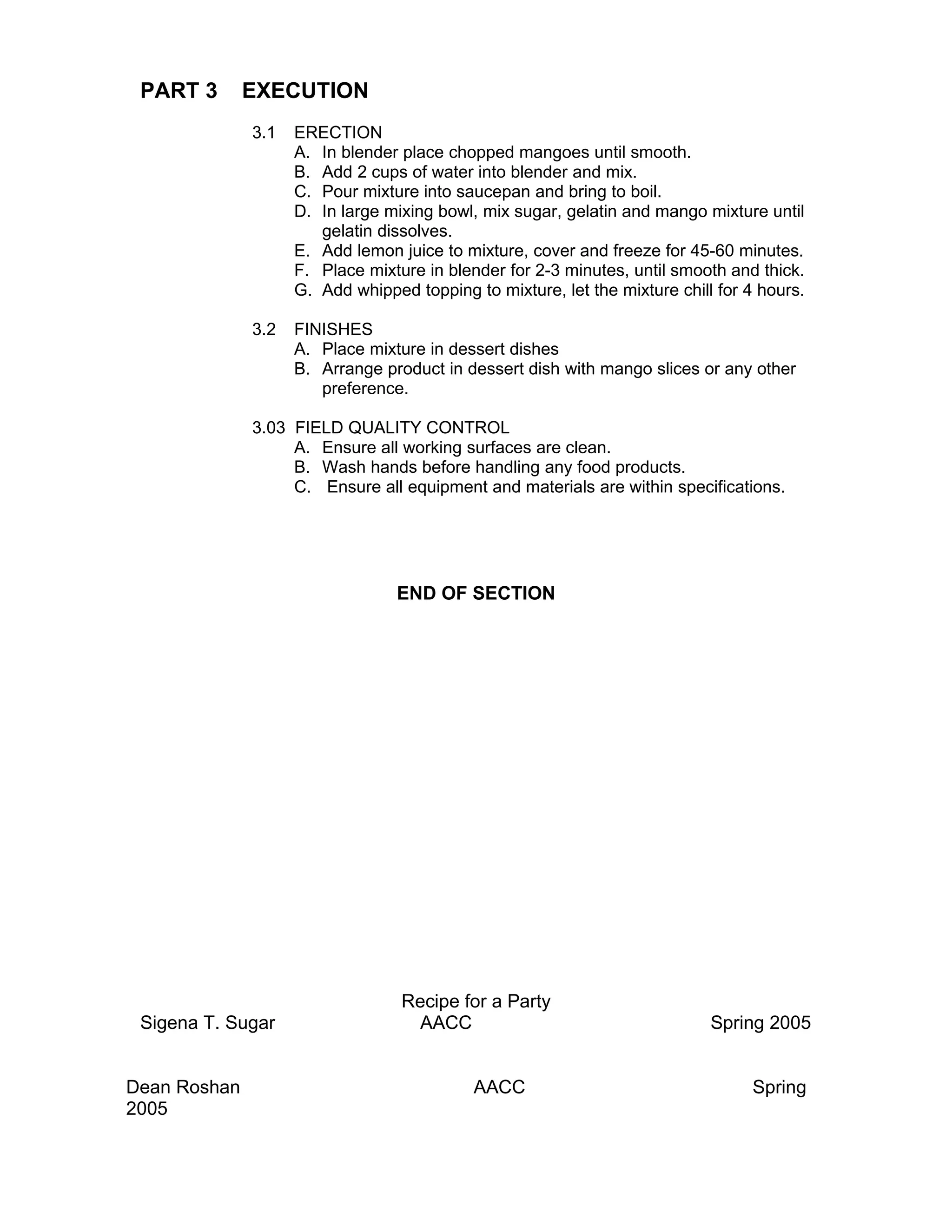 PART 3       EXECUTION
              3.1   ERECTION
                    A. In blender place chopped mangoes until smooth.
                    B. Add 2 cups of water into blender and mix.
                    C. Pour mixture into saucepan and bring to boil.
                    D. In large mixing bowl, mix sugar, gelatin and mango mixture until
                       gelatin dissolves.
                    E. Add lemon juice to mixture, cover and freeze for 45-60 minutes.
                    F. Place mixture in blender for 2-3 minutes, until smooth and thick.
                    G. Add whipped topping to mixture, let the mixture chill for 4 hours.

              3.2   FINISHES
                    A. Place mixture in dessert dishes
                    B. Arrange product in dessert dish with mango slices or any other
                       preference.

              3.03 FIELD QUALITY CONTROL
                   A. Ensure all working surfaces are clean.
                   B. Wash hands before handling any food products.
                   C. Ensure all equipment and materials are within specifications.




                                 END OF SECTION




                                  Recipe for a Party
 Sigena T. Sugar                   AACC                                     Spring 2005


Dean Roshan                                 AACC                                 Spring
2005
 