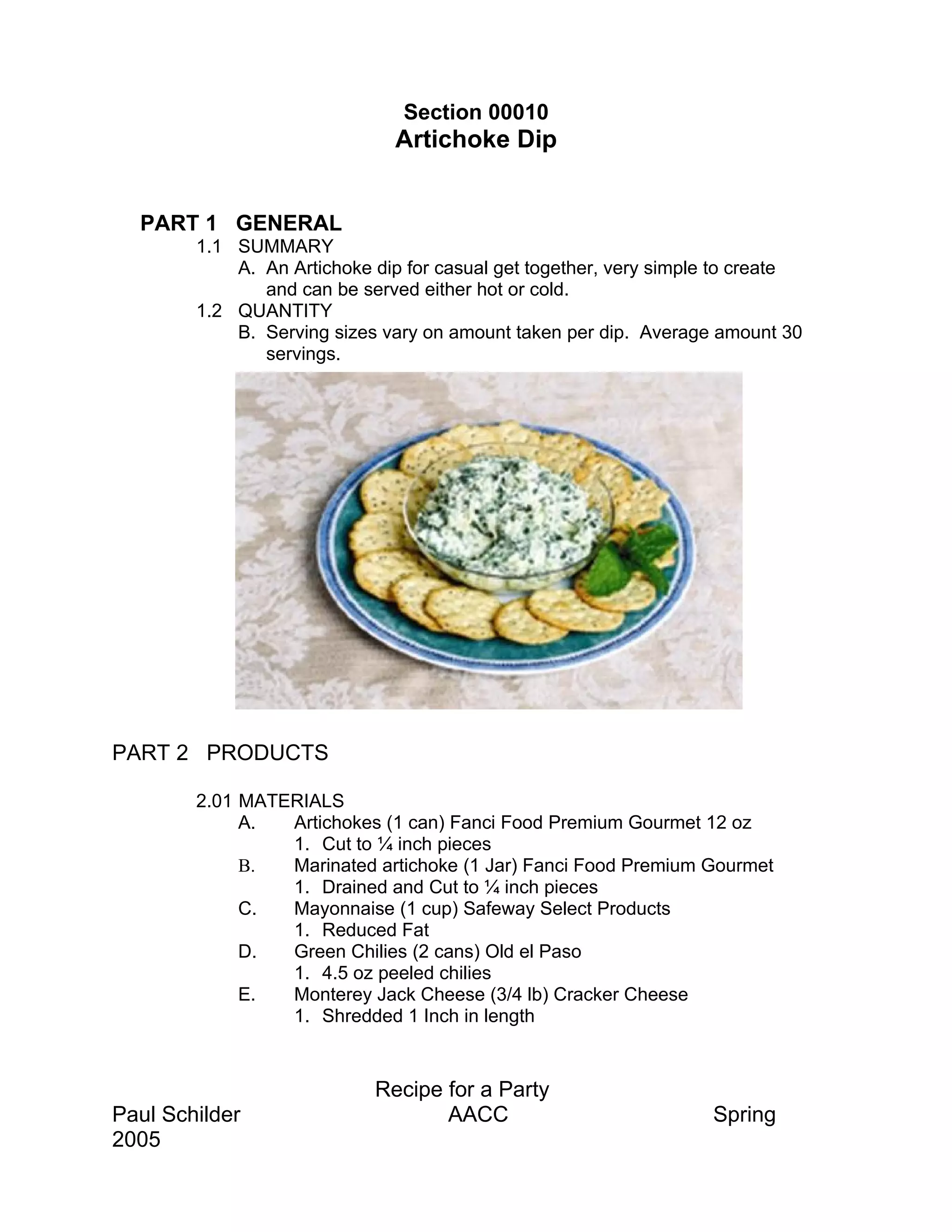 Section 00010
                              Artichoke Dip


  PART 1 GENERAL
        1.1 SUMMARY
            A. An Artichoke dip for casual get together, very simple to create
               and can be served either hot or cold.
        1.2 QUANTITY
            B. Serving sizes vary on amount taken per dip. Average amount 30
               servings.




PART 2 PRODUCTS

        2.01 MATERIALS
             A.  Artichokes (1 can) Fanci Food Premium Gourmet 12 oz
                 1. Cut to ¼ inch pieces
             B.  Marinated artichoke (1 Jar) Fanci Food Premium Gourmet
                 1. Drained and Cut to ¼ inch pieces
             C.  Mayonnaise (1 cup) Safeway Select Products
                 1. Reduced Fat
             D.  Green Chilies (2 cans) Old el Paso
                 1. 4.5 oz peeled chilies
             E.  Monterey Jack Cheese (3/4 lb) Cracker Cheese
                 1. Shredded 1 Inch in length


                            Recipe for a Party
Paul Schilder                      AACC                            Spring
2005
 