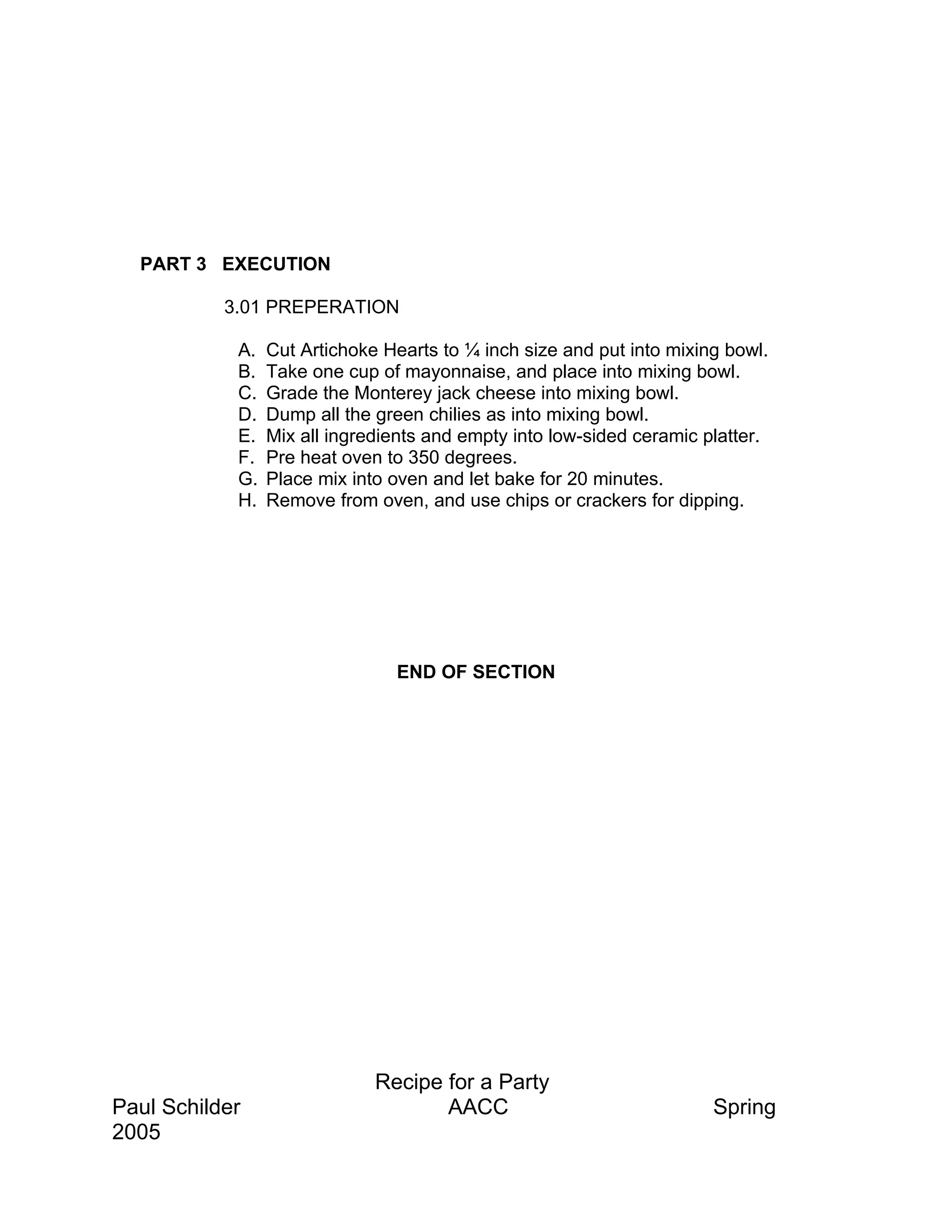 PART 3 EXECUTION

           3.01 PREPERATION

            A.   Cut Artichoke Hearts to ¼ inch size and put into mixing bowl.
            B.   Take one cup of mayonnaise, and place into mixing bowl.
            C.   Grade the Monterey jack cheese into mixing bowl.
            D.   Dump all the green chilies as into mixing bowl.
            E.   Mix all ingredients and empty into low-sided ceramic platter.
            F.   Pre heat oven to 350 degrees.
            G.   Place mix into oven and let bake for 20 minutes.
            H.   Remove from oven, and use chips or crackers for dipping.




                                END OF SECTION




                              Recipe for a Party
Paul Schilder                        AACC                              Spring
2005
 