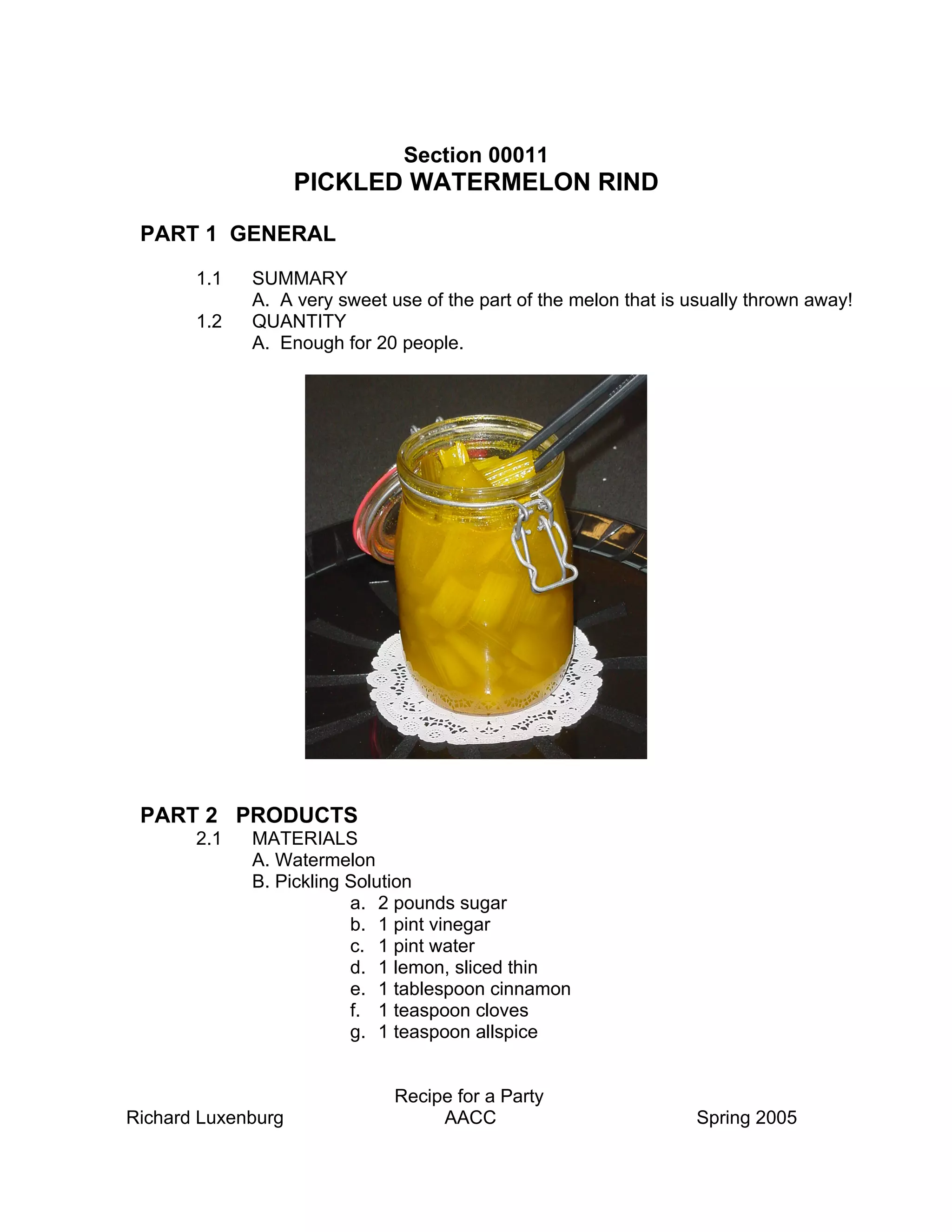 Section 00011
                    PICKLED WATERMELON RIND

 PART 1 GENERAL

       1.1   SUMMARY
             A. A very sweet use of the part of the melon that is usually thrown away!
       1.2   QUANTITY
             A. Enough for 20 people.




 PART 2 PRODUCTS
       2.1   MATERIALS
             A. Watermelon
             B. Pickling Solution
                         a. 2 pounds sugar
                         b. 1 pint vinegar
                         c. 1 pint water
                         d. 1 lemon, sliced thin
                         e. 1 tablespoon cinnamon
                         f. 1 teaspoon cloves
                         g. 1 teaspoon allspice


                              Recipe for a Party
Richard Luxenburg                  AACC                            Spring 2005
 