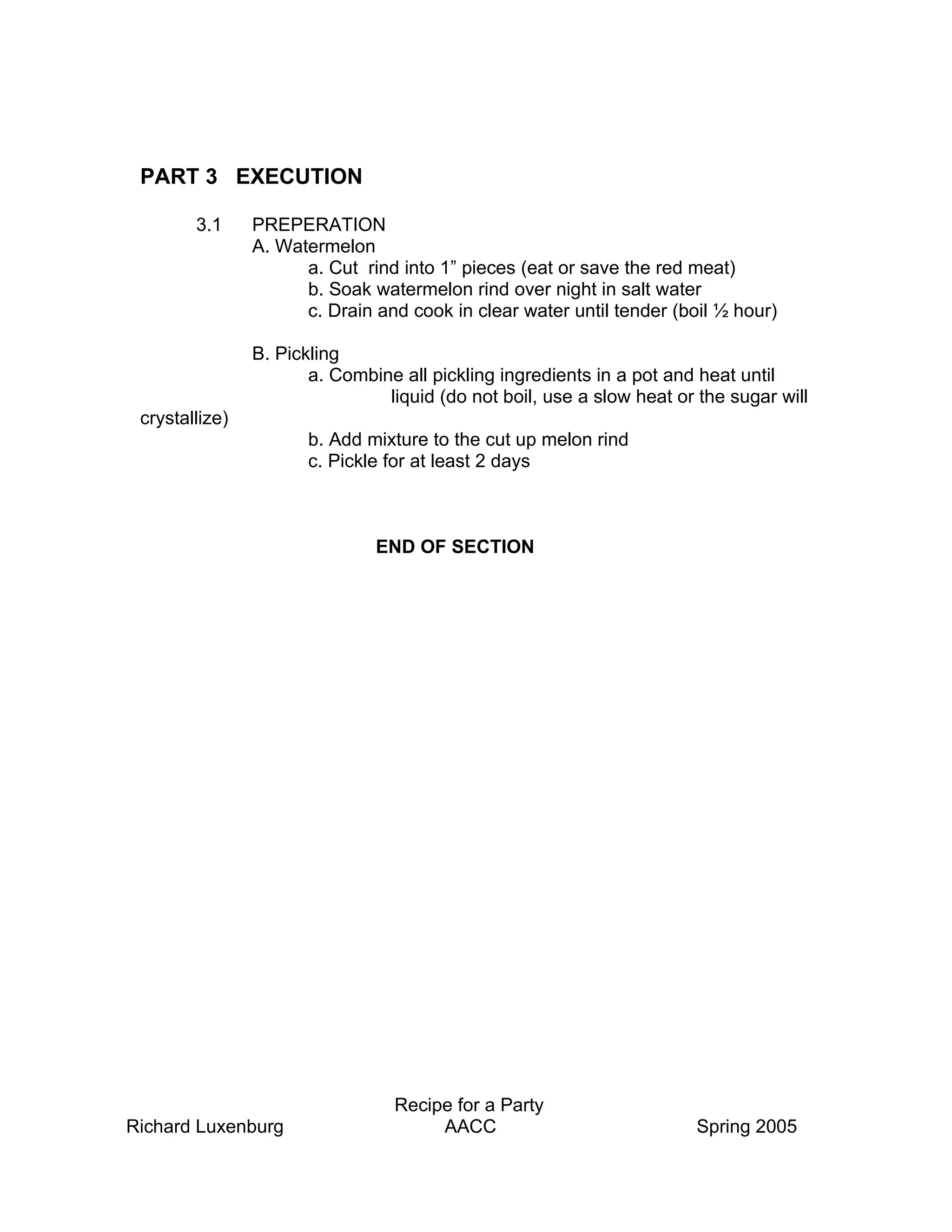 PART 3 EXECUTION

        3.1     PREPERATION
                A. Watermelon
                      a. Cut rind into 1” pieces (eat or save the red meat)
                      b. Soak watermelon rind over night in salt water
                      c. Drain and cook in clear water until tender (boil ½ hour)

                B. Pickling
                       a. Combine all pickling ingredients in a pot and heat until
                                liquid (do not boil, use a slow heat or the sugar will
 crystallize)
                       b. Add mixture to the cut up melon rind
                       c. Pickle for at least 2 days



                               END OF SECTION




                                 Recipe for a Party
Richard Luxenburg                     AACC                             Spring 2005
 
