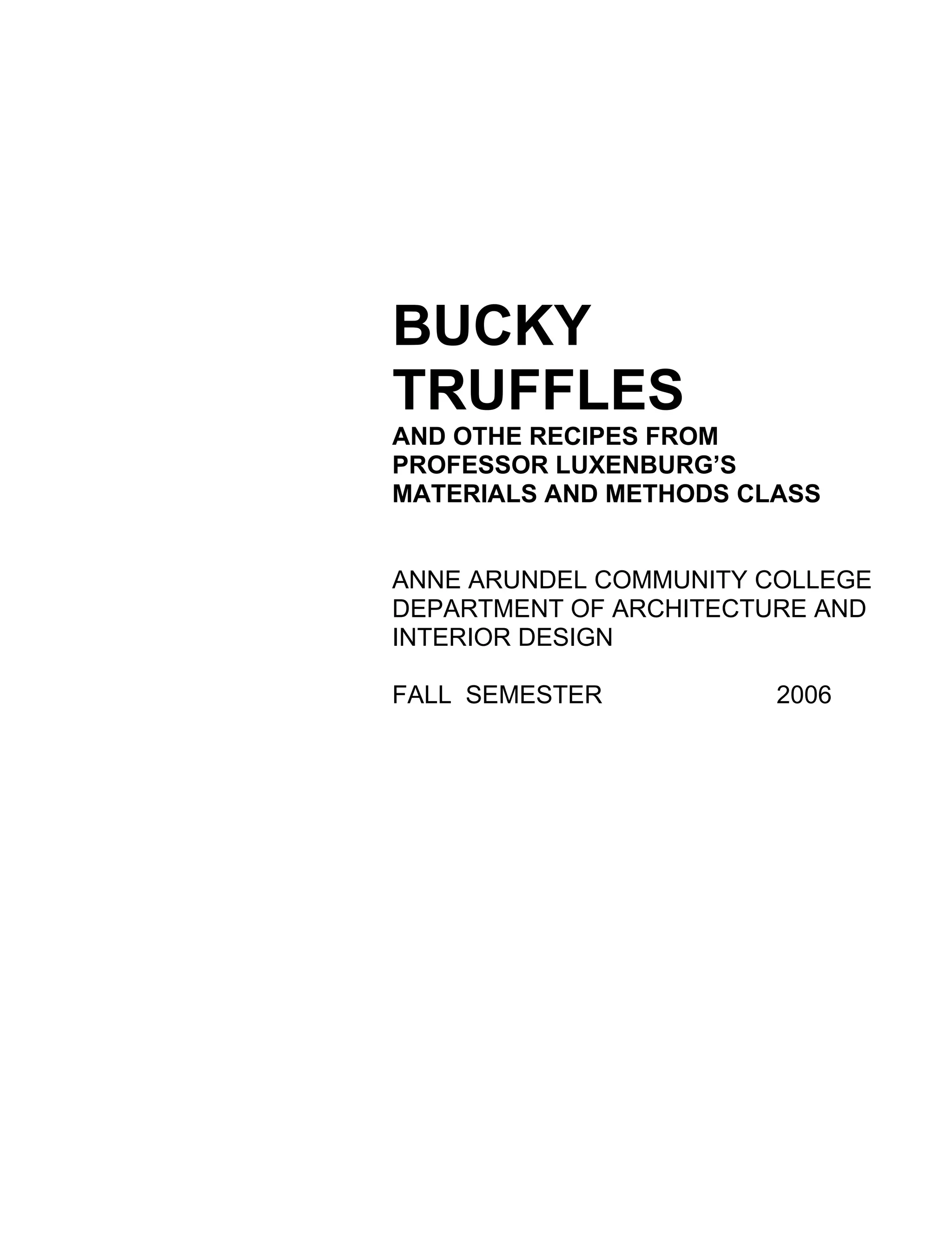 BUCKY
TRUFFLES
AND OTHE RECIPES FROM
PROFESSOR LUXENBURG’S
MATERIALS AND METHODS CLASS


ANNE ARUNDEL COMMUNITY COLLEGE
DEPARTMENT OF ARCHITECTURE AND
INTERIOR DESIGN

FALL SEMESTER           2006
 