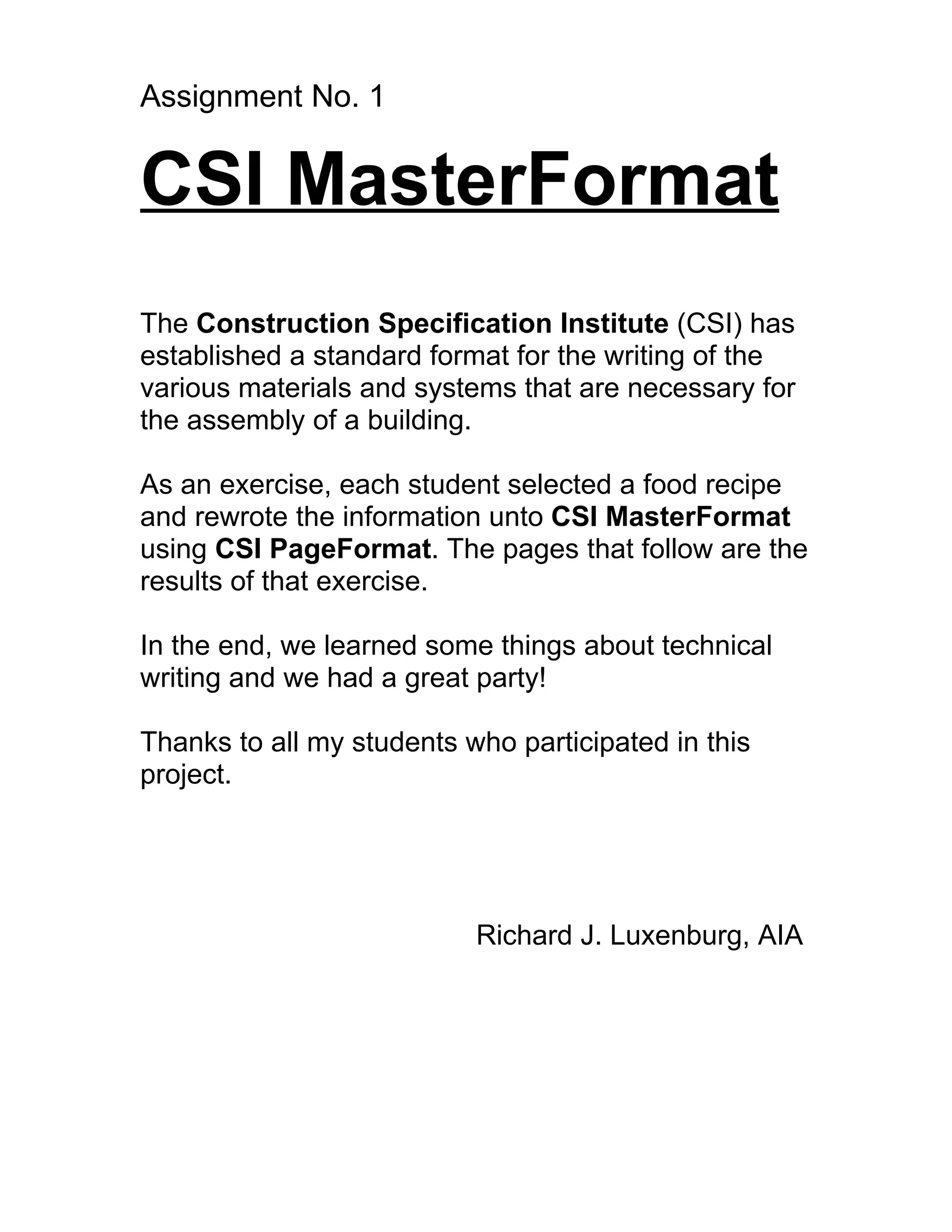 Assignment No. 1


CSI MasterFormat
The Construction Specification Institute (CSI) has
established a standard format for the writing of the
various materials and systems that are necessary for
the assembly of a building.

As an exercise, each student selected a food recipe
and rewrote the information unto CSI MasterFormat
using CSI PageFormat. The pages that follow are the
results of that exercise.

In the end, we learned some things about technical
writing and we had a great party!

Thanks to all my students who participated in this
project.




                           Richard J. Luxenburg, AIA
 