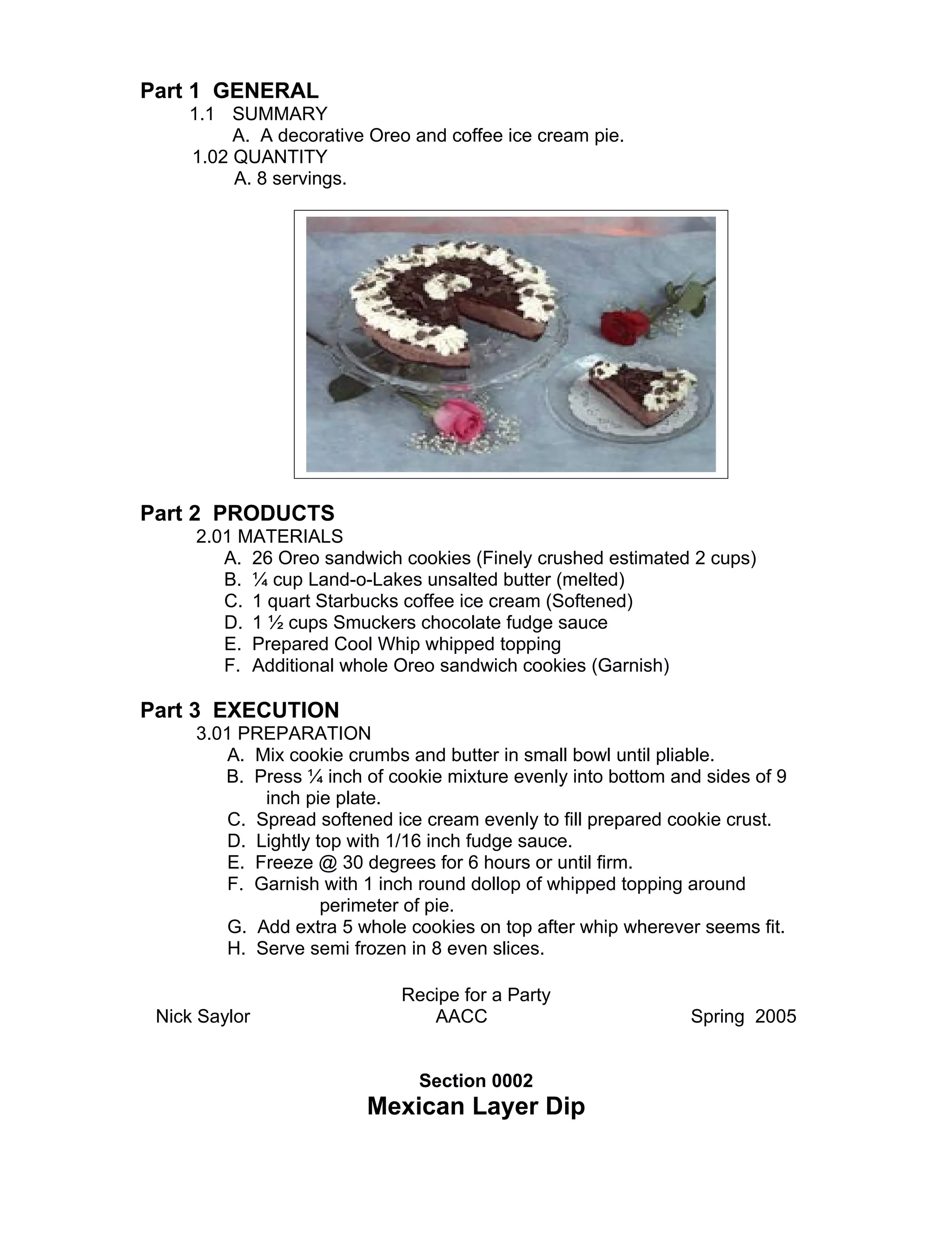 Part 1 GENERAL
    1.1 SUMMARY
         A. A decorative Oreo and coffee ice cream pie.
    1.02 QUANTITY
         A. 8 servings.




Part 2 PRODUCTS
     2.01 MATERIALS
        A. 26 Oreo sandwich cookies (Finely crushed estimated 2 cups)
        B. ¼ cup Land-o-Lakes unsalted butter (melted)
        C. 1 quart Starbucks coffee ice cream (Softened)
        D. 1 ½ cups Smuckers chocolate fudge sauce
        E. Prepared Cool Whip whipped topping
        F. Additional whole Oreo sandwich cookies (Garnish)

Part 3 EXECUTION
     3.01 PREPARATION
        A. Mix cookie crumbs and butter in small bowl until pliable.
        B. Press ¼ inch of cookie mixture evenly into bottom and sides of 9
            inch pie plate.
        C. Spread softened ice cream evenly to fill prepared cookie crust.
        D. Lightly top with 1/16 inch fudge sauce.
        E. Freeze @ 30 degrees for 6 hours or until firm.
        F. Garnish with 1 inch round dollop of whipped topping around
                    perimeter of pie.
        G. Add extra 5 whole cookies on top after whip wherever seems fit.
        H. Serve semi frozen in 8 even slices.

                             Recipe for a Party
 Nick Saylor                    AACC                           Spring 2005


                               Section 0002
                         Mexican Layer Dip
 