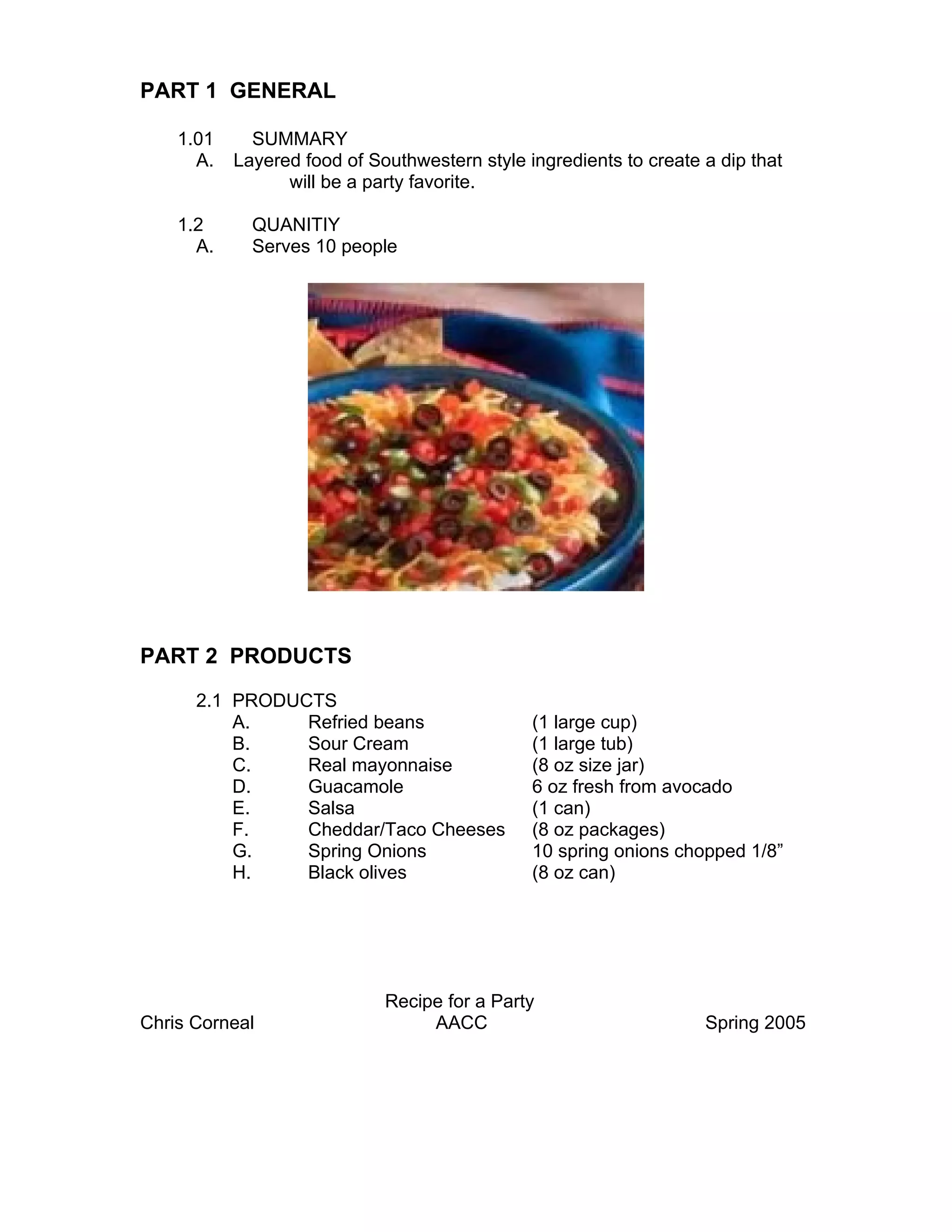 PART 1 GENERAL

    1.01     SUMMARY
      A.   Layered food of Southwestern style ingredients to create a dip that
                 will be a party favorite.

    1.2      QUANITIY
      A.     Serves 10 people




PART 2 PRODUCTS

      2.1 PRODUCTS
          A.    Refried beans                  (1 large cup)
          B.    Sour Cream                     (1 large tub)
          C.    Real mayonnaise                (8 oz size jar)
          D.    Guacamole                      6 oz fresh from avocado
          E.    Salsa                          (1 can)
          F.    Cheddar/Taco Cheeses           (8 oz packages)
          G.    Spring Onions                  10 spring onions chopped 1/8”
          H.    Black olives                   (8 oz can)




                             Recipe for a Party
Chris Corneal                     AACC                              Spring 2005
 