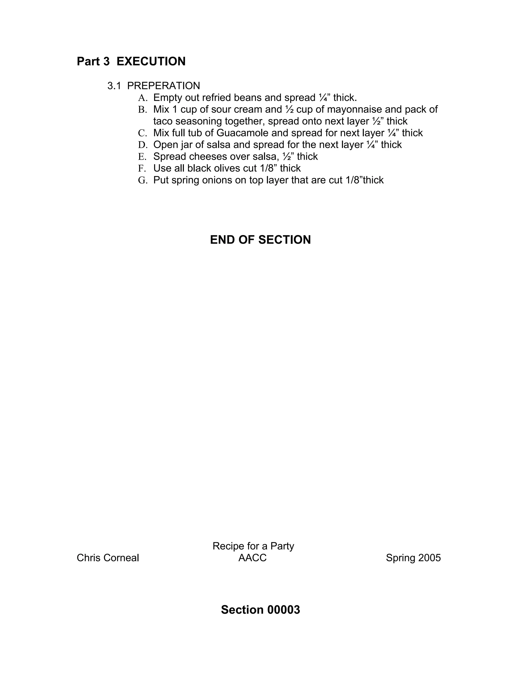 Part 3 EXECUTION

      3.1 PREPERATION
            A. Empty out refried beans and spread ¼” thick.
            B. Mix 1 cup of sour cream and ½ cup of mayonnaise and pack of
               taco seasoning together, spread onto next layer ½” thick
            C. Mix full tub of Guacamole and spread for next layer ¼” thick
            D. Open jar of salsa and spread for the next layer ¼” thick
            E. Spread cheeses over salsa, ½” thick
            F. Use all black olives cut 1/8” thick
            G. Put spring onions on top layer that are cut 1/8”thick




                           END OF SECTION




                           Recipe for a Party
Chris Corneal                   AACC                            Spring 2005




                             Section 00003
 