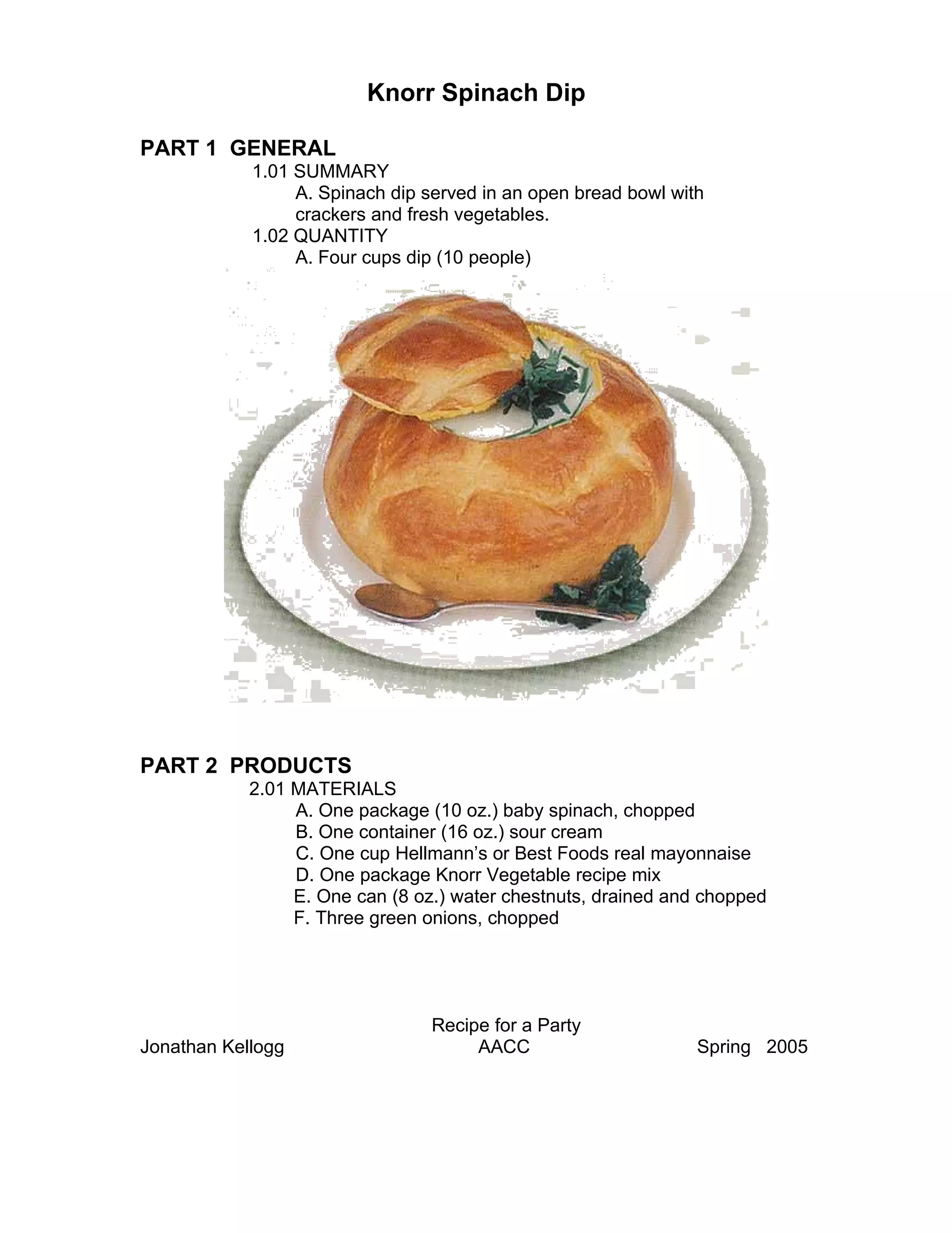 Knorr Spinach Dip

PART 1 GENERAL
            1.01 SUMMARY
                 A. Spinach dip served in an open bread bowl with
                 crackers and fresh vegetables.
            1.02 QUANTITY
                 A. Four cups dip (10 people)




PART 2 PRODUCTS
            2.01 MATERIALS
                 A. One package (10 oz.) baby spinach, chopped
                 B. One container (16 oz.) sour cream
                 C. One cup Hellmann’s or Best Foods real mayonnaise
                 D. One package Knorr Vegetable recipe mix
                 E. One can (8 oz.) water chestnuts, drained and chopped
                 F. Three green onions, chopped




                                 Recipe for a Party
Jonathan Kellogg                      AACC                      Spring 2005
 