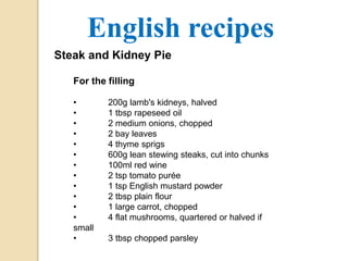 English recipes 
Steak and Kidney Pie 
For the filling 
• 200g lamb's kidneys, halved 
• 1 tbsp rapeseed oil 
• 2 medium onions, chopped 
• 2 bay leaves 
• 4 thyme sprigs 
• 600g lean stewing steaks, cut into chunks 
• 100ml red wine 
• 2 tsp tomato purée 
• 1 tsp English mustard powder 
• 2 tbsp plain flour 
• 1 large carrot, chopped 
• 4 flat mushrooms, quartered or halved if 
small 
• 3 tbsp chopped parsley 
 