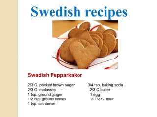 Swedish recipes 
Swedish Pepparkakor 
2/3 C. packed brown sugar 3/4 tsp. baking soda 
2/3 C. molasses 2/3 C butter 
1 tsp. ground ginger 1 egg 
1/2 tsp. ground cloves 3 1/2 C. flour 
1 tsp. cinnamon 
 