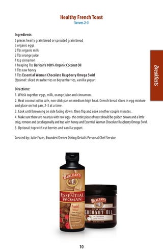 Healthy French Toast
                                                Serves 2-3

Ingredients:
5 pieces hearty grain bread or sprouted grain bread
3 organic eggs
2 Tbs organic milk
2 Tbs orange juice
1 tsp cinnamon
1 heaping Tbs Barlean’s 100% Organic Coconut Oil




                                                                                                               Breakfasts
1 Tbs raw honey
1 Tbs Essential Woman Chocolate Raspberry Omega Swirl
Optional: sliced strawberries or boysenberries, vanilla yogurt

Directions:
1. Whisk together eggs, milk, orange juice and cinnamon.
2. Heat coconut oil in safe, non stick pan on medium high heat. Drench bread slices in egg mixture
and place on hot pan, 2-3 at a time.
3. Cook until browning on side facing down, then flip and cook another couple minutes .
4. Make sure there are no areas with raw egg - the entire piece of toast should be golden brown and a little
crisp, remove and cut diagonally and top with honey and Essential Woman Chocolate Raspberry Omega Swirl.
5. Optional: top with cut berries and vanilla yogurt.

Created by: Julie Frans, Founder/Owner Dining Details Personal Chef Service




                                                    10
 