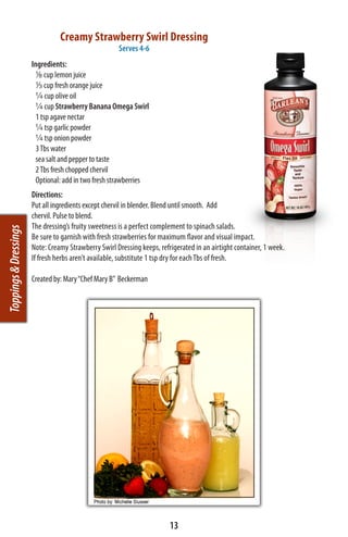 Creamy Strawberry Swirl Dressing
                                                      Serves 4-6
                       Ingredients:
                           1/8 cup lemon juice
                         1/3 cup fresh orange juice
                           ¼ cup olive oil
                           ¼ cup Strawberry Banana Omega Swirl
                           1 tsp agave nectar
                           ¼ tsp garlic powder
                           ¼ tsp onion powder
                           3 Tbs water
                           sea salt and pepper to taste
                           2 Tbs fresh chopped chervil
                           Optional: add in two fresh strawberries
                       Directions:
                       Put all ingredients except chervil in blender. Blend until smooth. Add
                       chervil. Pulse to blend.
                       The dressing’s fruity sweetness is a perfect complement to spinach salads.
Toppings & Dressings




                       Be sure to garnish with fresh strawberries for maximum flavor and visual impact.
                       Note: Creamy Strawberry Swirl Dressing keeps, refrigerated in an airtight container, 1 week.
                       If fresh herbs aren’t available, substitute 1 tsp dry for each Tbs of fresh.

                       Created by: Mary “Chef Mary B”  Beckerman




                                                                         13
 