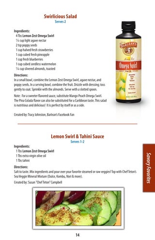 Swirlicious Salad
                                   Serves 2

Ingredients:
  4 Tbs Lemon Zest Omega Swirl
  ¼ cup light agave nectar
  2 tsp poppy seeds
  1 cup halved fresh strawberries
  1 cup cubed fresh pineapple
  1 cup fresh blueberries
  1 cup cubed seedless watermelon
  ¼ cup slivered almonds, toasted
Directions:
In a small bowl, combine the Lemon Zest Omega Swirl, agave nectar, and
poppy seeds. In a serving bowl, combine the fruit. Drizzle with dressing; toss
gently to coat. Sprinkle with the almonds. Serve with a slotted spoon.
Note: For a sweeter flavored sauce, substitute Mango Peach Omega Swirl.
The Pina Colada flavor can also be substituted for a Caribbean taste. This salad
is nutritious and delicious! It is perfect by itself or as a side.

Created by: Tracy Johnston, Barlean’s Facebook Fan




                               Lemon Swirl & Tahini Sauce
                                                Serves 1-2
Ingredients:
  1 Tbs Lemon Zest Omega Swirl
                                                                                                           Savory Favorites
  1 Tbs extra virgin olive oil
  1 Tbs tahini
Directions:
Salt to taste. Mix ingredients and pour over your favorite steamed or raw veggies! Top with Chef Teton’s
Sea Veggie Mineral Mixture (Dulce, Kombu, Nori & more).
Created by: Susan ”Chef Teton” Campbell




                                                     14
 