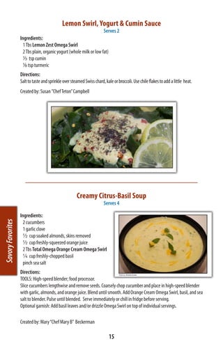 Lemon Swirl, Yogurt & Cumin Sauce
                                                                     Serves 2
                   Ingredients:
                         1 Tbs Lemon Zest Omega Swirl            
                     2 Tbs plain, organic yogurt (whole milk or low fat)
                     1/3 tsp cumin
                       1/8 tsp turmeric
                   Directions:
                   Salt to taste and sprinkle over steamed Swiss chard, kale or broccoli. Use chile flakes to add a little heat.
                   Created by: Susan ”Chef Teton” Campbell




                                                      Creamy Citrus-Basil Soup
                                                                        Serves 4

                   Ingredients:
                     2 cucumbers
Savory Favorites




                     1 garlic clove
                     ½ cup soaked almonds, skins removed
                     ½ cup freshly-squeezed orange juice
                     2 Tbs Total Omega Orange Cream Omega Swirl
                     ¼ cup freshly-chopped basil
                     pinch sea salt
                   Directions:
                   TOOLS: High-speed blender; food processor.
                   Slice cucumbers lengthwise and remove seeds. Coarsely chop cucumber and place in high-speed blender
                   with garlic, almonds, and orange juice. Blend until smooth. Add Orange Cream Omega Swirl, basil, and sea
                   salt to blender. Pulse until blended. Serve immediately or chill in fridge before serving.
                   Optional garnish: Add basil leaves and/or drizzle Omega Swirl on top of individual servings.

                   Created by: Mary “Chef Mary B”  Beckerman

                                                                           15
 