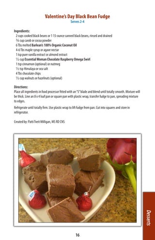 Valentine’s Day Black Bean Fudge
                                                 Serves 2-4

Ingredients:
  2 cups cooked black beans or 1 15-ounce canned black beans, rinsed and drained
  ¾ cup carob or cocoa powder
  6 Tbs melted Barlean’s 100% Organic Coconut Oil
  4-6 Tbs maple syrup or agave nectar
  1 tsp pure vanilla extract or almond extract
  ½ cup Essential Woman Chocolate Raspberry Omega Swirl
  1 tsp cinnamon (optional) or nutmeg
  ½ tsp Himalaya or sea salt
  4 Tbs chocolate chips
  ½ cup walnuts or hazelnuts (optional)

Directions:
Place all ingredients in food processor fitted with an “S” blade and blend until totally smooth. Mixture will
be thick. Line an 8 x 4 loaf pan or square pan with plastic wrap, transfer fudge to pan, spreading mixture
to edges.
Refrigerate until totally firm. Use plastic wrap to lift fudge from pan. Cut into squares and store in
refrigerator.

Created by: Patti Tveit Milligan, MS RD CNS




                                                                                                                Desserts




                                                      16
 