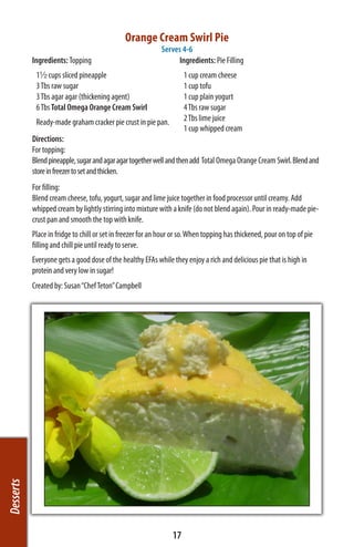 Orange Cream Swirl Pie
                                                            Serves 4-6
           Ingredients: Topping                                  Ingredients: Pie Filling
            1½ cups sliced pineapple                                  1 cup cream cheese
            3 Tbs raw sugar                                           1 cup tofu
            3 Tbs agar agar (thickening agent)                        1 cup plain yogurt
            6 Tbs Total Omega Orange Cream Swirl                      4 Tbs raw sugar
            Ready-made graham cracker pie crust in pie pan.           2 Tbs lime juice
                                                                      1 cup whipped cream
           Directions:
           For topping:
           Blend pineapple, sugar and agar agar together well and then add Total Omega Orange Cream Swirl. Blend and
           store in freezer to set and thicken.
           For filling:
           Blend cream cheese, tofu, yogurt, sugar and lime juice together in food processor until creamy. Add
           whipped cream by lightly stirring into mixture with a knife (do not blend again). Pour in ready-made pie-
           crust pan and smooth the top with knife.
           Place in fridge to chill or set in freezer for an hour or so. When topping has thickened, pour on top of pie
           filling and chill pie until ready to serve.
           Everyone gets a good dose of the healthy EFAs while they enjoy a rich and delicious pie that is high in
           protein and very low in sugar!
           Created by: Susan “Chef Teton” Campbell
Desserts




                                                                 17
 