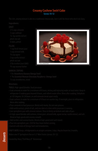 Creamy Cashew Swirl Cake
                                                          Serves 10-12

           The rich, creamy texture is akin to a traditional cheesecake, but is safe for those who don’t eat dairy.
           Ingredients:
           CRUST
            2½ cups almonds
            3 cups cashews
            ½ tsp vanilla extract
            pinch sea salt
            8 dates, pitted
           FILLING
            1 cup fresh lemon juice
            1 cup almond milk
            ¾ cup agave
            2 tsp vanilla extract
            pinch sea salt
            3 Tbs lecithin (non GMO)
            ¾ cup coconut butter
           GARNISH / TOPPING
            1 Tbs Strawberry Banana Omega Swirl
            1 Tbs Essential Woman Chocolate Raspberry Omega Swirl
            ½ cup strawberries, sliced
           Directions:
           TOOLS: High-speed blender; food processor
           • Soak almonds in water for a minimum of 8 hours, rinsing and replacing water at least twice. Keep in
             refrigerator if soaking goes beyond 8 hours, and refresh water often. Rinse after soaking. Dehydrate
             at 105 degrees 18-24 hours, or until almonds break apart easily.
           • Soak cashews in water for a minimum of 4 hours on counter top. If overnight, place in refrigerator.
             Rinse after soaking.
           • Place almonds in food processor. Blend until mealy. Do not over process.
           • Add vanilla extract, pinch of salt, and one date at a time while processor is running.
           • Line springform pan with almond mixture. Press in firmly on bottom and sides of pan.
           • In high-speed blender add cashews, lemon juice, almond milk, agave nectar, vanilla extract, and salt.
             Blend at high speed until creamy smooth.
           • Add lecithin and coconut butter. Blend at high speed until well mixed.
           • Pour into springform pan. Chill for four hours before serving.
           • Garnish with dots of Omega Swirl and strawberries.
           CHEF’S NOTE: Keeps, refridgerated in an airtight container, 3 days. May be frozen for 2 months.
Desserts




           Makes one 9” Springform Pan or 5.5” Mini Forms (serves 10-12)
           Created by: Mary “Chef Mary B”  Beckerman


                                                                19
 