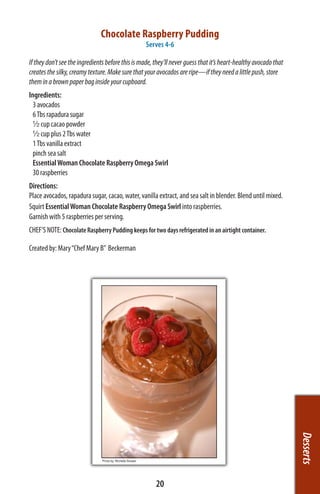 Chocolate Raspberry Pudding
                                                   Serves 4-6

If they don’t see the ingredients before this is made, they’ll never guess that it’s heart-healthy avocado that
creates the silky, creamy texture. Make sure that your avocados are ripe—if they need a little push, store
them in a brown paper bag inside your cupboard.
Ingredients:
  3 avocados
  6 Tbs rapadura sugar
  ½ cup cacao powder
  ½ cup plus 2 Tbs water
  1 Tbs vanilla extract
  pinch sea salt
  Essential Woman Chocolate Raspberry Omega Swirl
  30 raspberries
Directions:
Place avocados, rapadura sugar, cacao, water, vanilla extract, and sea salt in blender. Blend until mixed.
Squirt Essential Woman Chocolate Raspberry Omega Swirl into raspberries.
Garnish with 5 raspberries per serving.
CHEF’S NOTE: Chocolate Raspberry Pudding keeps for two days refrigerated in an airtight container.

Created by: Mary “Chef Mary B”  Beckerman




                                                                                                                  Desserts




                                                       20
 