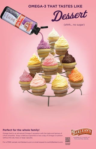 OMEGA-3 THAT TASTES LIKE



                                                                                 (shhh... no sugar)




Perfect for the whole family!
Omega Swirl is an all-natural Omega-3 sensation with the taste and texture of
a fruit smoothie. Enjoy a delicious spoonful or two a day of Omega-3 nutrition
without the oily mess or large capsules.                                                         Available in a variety of
                                                                                                  Fish and Flax blends.

For a FREE sample visit Barlean’s.com or email request to swirl@Barlean’s.com.
                                                                                  Scan with QR
                                                                                  Code Reader
                                                         21
 