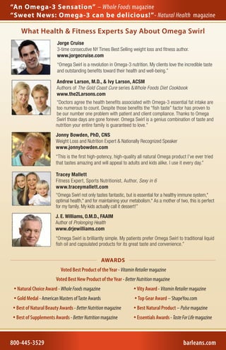 “An Omega-3 Sensation” – Whole Foods magazine
“Sweet News: Omega-3 can be delicious!”- Natural Health  magazine

     What Health & Fitness Experts Say About Omega Swirl
                         Jorge Cruise
                         3-time consecutive NY Times Best Selling weight loss and fitness author.
                         www.jorgecruise.com
                         “Omega Swirl is a revolution in Omega-3 nutrition. My clients love the incredible taste
                         and outstanding benefits toward their health and well-being.”

                        Andrew Larson, M.D., & Ivy Larson, ACSM
                        Authors of The Gold Coast Cure series &Whole Foods Diet Cookbook
                        www.the2Larsons.com
                        “Doctors agree the health benefits associated with Omega-3 essential fat intake are
                        too numerous to count. Despite those benefits the “fish taste” factor has proven to
                        be our number one problem with patient and client compliance. Thanks to Omega
                        Swirl those days are gone forever. Omega Swirl is a genius combination of taste and
                        nutrition your entire family is guaranteed to love.”
                        Jonny Bowden, PhD, CNS
                        Weight Loss and Nutrition Expert & Nationally Recognized Speaker
                        www.jonnybowden.com
                        “This is the first high-potency, high-quality all natural Omega product I’ve ever tried
                        that tastes amazing and will appeal to adults and kids alike. I use it every day.”

                        Tracey Mallett
                        Fitness Expert, Sports Nutritionist, Author, Sexy in 6
                        www.traceymallett.com
                        “Omega Swirl not only tastes fantastic, but is essential for a healthy immune system,*
                        optimal health,* and for maintaining your metabolism.* As a mother of two, this is perfect
                        for my family. My kids actually call it dessert!”
                        J. E. Williams, O.M.D., FAAIM
                        Author of Prolonging Health
                        www.drjewilliams.com
                        “Omega Swirl is brilliantly simple. My patients prefer Omega Swirl to traditional liquid
                        fish oil and capsulated products for its great taste and convenience.”


                                                   AWARDS
                           Voted Best Product of the Year - Vitamin Retailer magazine
                        Voted Best New Product of the Year - Better Nutrition magazine
  Natural Choice Award - Whole Foods magazine                       Vity Award - Vitamin Retailer magazine
  Gold Medal - American Masters of Taste Awards                     Top Gear Award – ShapeYou.com
  Best of Natural Beauty Awards - Better Nutrition magazine         Best Natural Product – Pulse magazine
  Best of Supplements Awards - Better Nutrition magazine            Essentials Awards - Taste For Life magazine


4936 Lake Terrell Road • Ferndale WA, 98248                    •   800-445-3529             •    Barlean’s.com
800-445-3529
Sept 2011                                                                                       barleans.com
                                                                                                       Lit RCP5
 