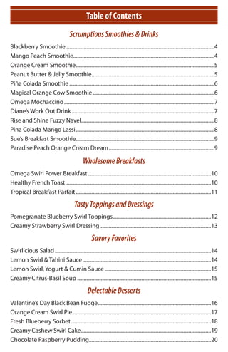Table of Contents
                                       Scrumptious Smoothies & Drinks
Blackberry Smoothie................................................................................................................. 4
Mango Peach Smoothie........................................................................................................... 4
Orange Cream Smoothie ......................................................................................................... 5
Peanut Butter & Jelly Smoothie............................................................................................. 5
Piña Colada Smoothie .............................................................................................................. 6
Magical Orange Cow Smoothie ............................................................................................ 6
Omega Mochaccino .................................................................................................................. 7
Diane’s Work Out Drink ............................................................................................................ 7
Rise and Shine Fuzzy Navel..................................................................................................... 8
Pina Colada Mango Lassi ......................................................................................................... 8
Sue’s Breakfast Smoothie......................................................................................................... 9
Paradise Peach Orange Cream Dream ................................................................................ 9

                                                Wholesome Breakfasts
Omega Swirl Power Breakfast ..............................................................................................10
Healthy French Toast ...............................................................................................................10
Tropical Breakfast Parfait .......................................................................................................11

                                          Tasty Toppings and Dressings
Pomegranate Blueberry Swirl Toppings...........................................................................12
Creamy Strawberry Swirl Dressing .....................................................................................13

                                                      Savory Favorites
Swirlicious Salad .......................................................................................................................14
Lemon Swirl & Tahini Sauce ..................................................................................................14
Lemon Swirl, Yogurt & Cumin Sauce .................................................................................15
Creamy Citrus-Basil Soup ......................................................................................................15

                                                   Delectable Desserts
Valentine’s Day Black Bean Fudge ......................................................................................16
Orange Cream Swirl Pie..........................................................................................................17
Fresh Blueberry Sorbet ...........................................................................................................18
Creamy Cashew Swirl Cake ...................................................................................................19
Chocolate Raspberry Pudding.............................................................................................20
 