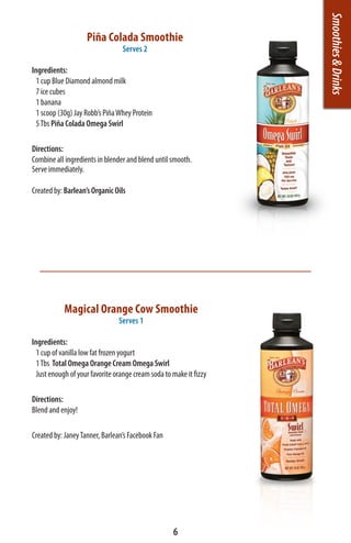 Smoothies & Drinks
                    Piña Colada Smoothie
                                 Serves 2

Ingredients:
  1 cup Blue Diamond almond milk
  7 ice cubes
  1 banana
  1 scoop (30g) Jay Robb’s Piña Whey Protein
  5 Tbs Piña Colada Omega Swirl

Directions:
Combine all ingredients in blender and blend until smooth.
Serve immediately.

Created by: Barlean’s Organic Oils




            Magical Orange Cow Smoothie
                                Serves 1

Ingredients:
  1 cup of vanilla low fat frozen yogurt
  1 Tbs Total Omega Orange Cream Omega Swirl
  Just enough of your favorite orange cream soda to make it fizzy

Directions:
Blend and enjoy!

Created by: Janey Tanner, Barlean’s Facebook Fan




                                                    6
 