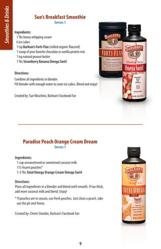 Smoothies & Drinks
                                     Sue’s Breakfast Smoothie
                                                      Serves 1

                     Ingredients:
                       1 Tbs heavy whipping cream
                       6 ice cubes
                       1 tsp Barlean’s Forti-Flax (milled organic flaxseed)
                       1 scoop of your favorite chocolate or vanilla protein mix
                       1 tsp natural peanut butter
                       1 Tbs Strawberry Banana Omega Swirl

                     Directions:
                     Combine all ingredients in blender.
                     Fill blender with enough water to cover ice cubes. Blend and enjoy!

                     Created by: Sue Moschino, Barlean’s Facebook Fan




                            Paradise Peach Orange Cream Dream
                                                      Serves 1

                     Ingredients:
                      1 cup unsweetened or sweetened coconut milk
                      12 frozen peaches*
                      1-3 Tbs Total Omega Orange Cream Omega Swirl

                     Directions:
                     Place all ingredients in a blender and blend until smooth. If too thick,
                     add more coconut milk and blend. Enjoy!
                     * If peaches are in season, use fresh peaches. Just clean a peach, take
                      out the pit and freeze.

                     Created by: Cherie Stander, Barlean’s Facebook Fan




                                                                           9
 