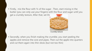 • Firstly, mix the flour with ¾ of the sugar . Then, start mixing in the
butter (you can only use your fingers) with the flour and sugar until you
get a crumbly texture. After that, set this mixture apart.
• Secondly, when you finish making the crumble, you start peeling the
apples and remove the core and pipes. Then cut the apple into quarters
and cut them again into thin slices (but not too thin)
Crumbly texture
 