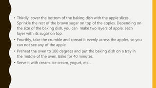 • Thirdly, cover the bottom of the baking dish with the apple slices .
Sprinkle the rest of the brown sugar on top of the apples. Depending on
the size of the baking dish, you can make two layers of apple, each
layer with its sugar on top.
• Fourthly, take the crumble and spread it evenly across the apples, so you
can not see any of the apple.
• Preheat the oven to 180 degrees and put the baking dish on a tray in
the middle of the oven. Bake for 40 minutes.
• Serve it with cream, ice cream, yogurt, etc…
 