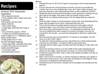 Recipes
American: NYC cheesecake
Ingredients:
• 350 g digestive biscuits
• 120 g unsalted butter, melted, plus extra
for greasing
• 900 g light or low-fat cream
cheese, softened
• 150 g caster sugar
• 5 large eggs, preferably free-range or
organic
• Juice of 6 limes, (approx. 125ml)
• 1 vanilla pod, halved lengthways and
seeds scraped out, or 1 tablespoon good-
quality vanilla extract
• Finely grated zest of 1 lime
For the meringue topping:
• 3 large egg whites, preferably free-range
or organic (the yolks can be used for
making scrambled eggs)
• 110 g caster sugar
• 40 g desiccated coconut
Method:
1. Preheat the oven to 160 C/310 F/gas 2½ and grease a 24cm loose-bottomed
cake tin.
2. Put your biscuits into a food processor and whiz until you've got really fine
crumbs, then mix in your melted butter. If you don't have a food processor, just
wrap your biscuits in a tea towel and bash them up with a rolling pin until fine.
3. Spread the biscuit mixture around the base of your greased tin, making sure you
get it right to the edges, then press it with your hands to pack it down.
4. Place the tin on a baking sheet and pop it into the fridge while you make the
filling.
5. Whiz the cream cheese in a food processor until smooth, then gradually add the
sugar. Add the eggs one at a time, mixing well after each one.
6. Pour in the lime juice and vanilla seeds or extract and whiz again until just
combined. Again, if you don't have a food processor, just do this by hand.
7. Don't worry if the mixture seems too thin – it's supposed to be like that. Tip it
over your chilled biscuit base, spread it out evenly, and bake in the oven for
around 45 to 55 minutes – you want the cheesecake to still have a slight loose
wobble.
8. Remove from the oven and set aside for 15 minutes to cool slightly. Turn the
oven up to 220 C/425 F/gas 7.
9. To make the meringue topping, put your egg whites into a clean bowl and beat
until they form soft peaks – an electric whisk is quite handy here.
10. Gradually add the caster sugar and beat until thick and glossy. Finally, fold in the
coconut.
11. Spoon this meringue mixture on to the middle of the cooled cheesecake and
spread it to the edges, using the back of a spoon, so it just covers the filling.
12. It should be about 2cm thick. I like to make a few ripples and peaks in the top so
it looks impressive.
13. Bake in the oven for 5 minutes, or until the meringue is starting to turn golden in
colour and is crisp to touch. Let it cool down, then place it in the fridge for a few
hours (this is important) to chill before serving.
14. Carefully remove it from the tin, transfer it to a nice platter and sprinkle over the
lime zest.
 