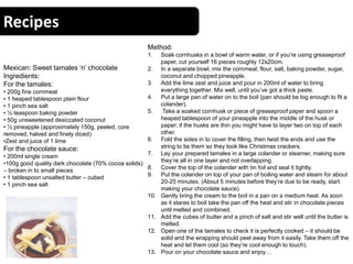 Recipes
Mexican: Sweet tamales ‘n’ chocolate
Ingredients:
For the tamales:
• 200g fine cornmeal
• 1 heaped tablespoon plain flour
• 1 pinch sea salt
• ½ teaspoon baking powder
• 50g unsweetened desiccated coconut
• ½ pineapple (approximately 150g, peeled, core
removed, halved and finely diced)
•Zest and juice of 1 lime
For the chocolate sauce:
• 200ml single cream
•100g good quality dark chocolate (70% cocoa solids)
– broken in to small pieces
• 1 tablespoon unsalted butter – cubed
• 1 pinch sea salt
Method:
1. Soak cornhusks in a bowl of warm water, or if you’re using greaseproof
paper, cut yourself 16 pieces roughly 12x20cm.
2. In a separate bowl, mix the cornmeal, flour, salt, baking powder, sugar,
coconut and chopped pineapple.
3. Add the lime zest and juice and pour in 200ml of water to bring
everything together. Mix well, until you’ve got a thick paste.
4. Put a large pan of water on to the boil (pan should be big enough to fit a
colander).
5. Take a soaked cornhusk or piece of greaseproof paper and spoon a
heaped tablespoon of your pineapple into the middle of the husk or
paper; if the husks are thin you might have to layer two on top of each
other.
6. Fold the sides in to cover the filling, then twist the ends and use the
string to tie them so they look like Christmas crackers.
7. Lay your prepared tamales in a large colander or steamer, making sure
they’re all in one layer and not overlapping.
8. Cover the top of the colander with tin foil and seal it tightly.
9. Put the colander on top of your pan of boiling water and steam for about
20-25 minutes. (About 5 minutes before they’re due to be ready, start
making your chocolate sauce).
10. Gently bring the cream to the boil in a pan on a medium heat. As soon
as it stares to boil take the pan off the heat and stir in chocolate pieces
until melted and combined.
11. Add the cubes of butter and a pinch of salt and stir well until the butter is
melted.
12. Open one of the tamales to check it is perfectly cooked – it should be
solid and the wrapping should peel away from it easily. Take them off the
heat and let them cool (so they’re cool enough to touch).
13. Pour on your chocolate sauce and enjoy…
 